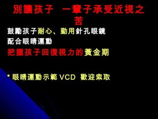 別讓孩子 一輩子承受近視之別讓孩子 一輩子承受近視之
苦苦
鼓勵孩子鼓勵孩子耐心、勤用耐心、勤用針孔眼鏡針孔眼鏡
配合眼睛運動配合眼睛運動
把握孩子回復視力的把握孩子回復視力的黃金期黃金期
** 眼睛運動示範眼睛運動示範 VCDVCD 歡迎索取歡迎索取
 