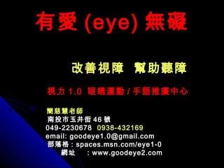 有愛有愛 (eye)(eye) 無礙無礙
改善視障 幫助聽障改善視障 幫助聽障
視力視力 1.01.0 眼睛運動眼睛運動 // 手語推廣中心手語推廣中心
簡慈慧老師簡慈慧老師
南投市玉井街南投市玉井街 4646 號號
049-2230678049-2230678 0938-4321690938-432169
email: goodeye1.0@gmail.comemail: goodeye1.0@gmail.com
部落格部落格 : spaces.msn.com/eye1-0: spaces.msn.com/eye1-0
網址網址 : www.goodeye2.com: www.goodeye2.com
 