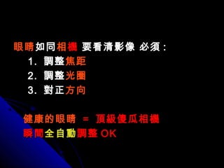 眼睛眼睛如同如同相相機機 要看清影像 必須要看清影像 必須 ::
1.1. 調整調整焦距焦距
2.2. 調整調整光圈光圈
3.3. 對正對正方向方向
健康的眼睛健康的眼睛 == 頂級傻瓜相機頂級傻瓜相機
瞬間瞬間全自動全自動調整調整 OKOK
 