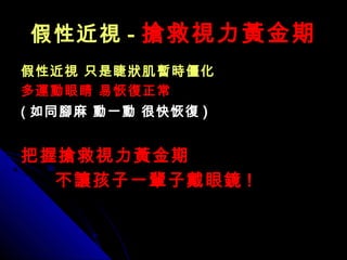 假性近視假性近視 -- 搶救視力黃金期搶救視力黃金期
假性近視 只是睫狀肌暫時僵化假性近視 只是睫狀肌暫時僵化
多運動眼睛多運動眼睛 易恢復正常易恢復正常
(( 如同腳麻 動一動 很快恢復如同腳麻 動一動 很快恢復 ))
把握搶救視力黃金期把握搶救視力黃金期
不讓孩子一輩子戴眼鏡不讓孩子一輩子戴眼鏡 !!
 