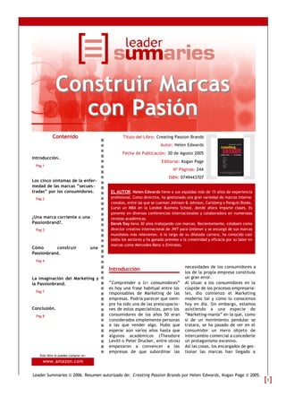 Construir Marcas
               con Pasión
           Contenido                               Título del Libro: Creating Passion Brands
                                                                        Autor: Helen Edwards
                                                  Fecha de Publicación: 30 de Agosto 2005
Introducción.
                                                                         Editorial: Kogan Page
 Pag 1
                                                                                Nº Páginas: 244
                                                                             ISBN: 0749443707
Los cinco síntomas de la enfer-
medad de las marcas “secues-
tradas” por los consumidores.               EL AUTOR: Helen Edwards tiene a sus espaldas más de 15 años de experiencia
 Pag 2                                      profesional. Como directiva, ha gestionado una gran variedad de marcas interna-
                                            cionales, entre las que se cuentan Johnson & Johnson, Carlsberg o Penguin Books.
                                            Cursó un MBA en la London Business School, donde ahora imparte clases. Es
                                            ponente en diversas conferencias internacionales y colaboradora en numerosas
¿Una marca corriente o una                  revistas académicas.
Passionbrand?.                              Derek Day lleva 30 años trabajando con marcas. Recientemente, colaboró como
 Pag 3                                      director creativo internacional de JWT para Unilever y se encargó de sus marcas
                                            mundiales más relevantes. A lo largo de su dilatada carrera, ha conocido casi
                                            todos los sectores y ha ganado premios a la creatividad y eficacia por su labor en
                                            marcas como Mercedes-Benz o Emirates.
Cómo       construir                  una
Passionbrand.
 Pag 4
                                                                                      necesidades de los consumidores a
                                            Introducción
                                                                                      los de la propia empresa constituía
La imaginación del Marketing y                                                        un gran error.
la Passionbrand.                            “Comprender a los consumidores”           Al situar a los consumidores en la
                                            es hoy una frase habitual entre los       cúspide de los procesos empresaria-
 Pag 7                                      responsables de Marketing de las          les, dio comienzo el Marketing
                                            empresas. Podría parecer que siem-        moderno tal y como lo conocemos
                                            pre ha sido una de las preocupacio-       hoy en día. Sin embargo, estamos
Conclusión.                                 nes de estos especialistas, pero los      asistiendo a una especie de
 Pag 8                                      consumidores de los años 50 eran          “Marketing-manía” en la que, como
                                            considerados simplemente personas         si de un movimiento pendular se
                                            a las que vender algo. Hubo que           tratara, se ha pasado de ver en el
                                            esperar aún varios años hasta que         consumidor un mero objeto de
                                            algunos académicos (Theodore              intercambio comercial a concederle
                                            Levitt o Peter Drucker, entre otros)      un protagonismo excesivo.
                                            empezaron a convencer a las               Así las cosas, los encargados de ges-
                                            empresas de que subordinar las            tionar las marcas han llegado a
   Este libro lo puedes comprar en:
     www. amazon.com

Leader Summaries © 2006. Resumen autorizado de: Creating Passion Brands por Helen Edwards, Kogan Page © 2005.
                                                                                                                                 1
 