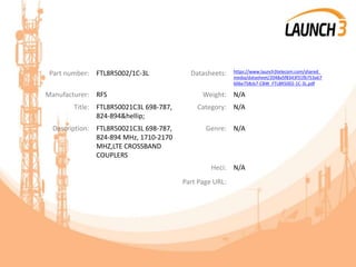 Part number: FTL8R5002/1C-3L Datasheets: https://www.launch3telecom.com/shared_
media/datasheet/2048a5f8343f31fb753a67
606e758cb7-CBW_FTL8R5002-1C-3L.pdf
Manufacturer: RFS Weight: N/A
Title: FTL8R50021C3L 698-787,
824-894&hellip;
Category: N/A
Description: FTL8R50021C3L 698-787,
824-894 MHz, 1710-2170
MHZ,LTE CROSSBAND
COUPLERS
Genre: N/A
Heci: N/A
Part Page URL:
 