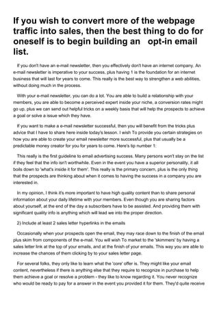 If you wish to convert more of the webpage
traffic into sales, then the best thing to do for
oneself is to begin building an opt-in email
list.
  If you don't have an e-mail newsletter, then you effectively don't have an internet company. An
e-mail newsletter is imperative to your success, plus having 1 is the foundation for an internet
business that will last for years to come. This really is the best way to strengthen a web abilities,
without doing much in the process.

  With your e-mail newsletter, you can do a lot. You are able to build a relationship with your
members, you are able to become a perceived expert inside your niche, a conversion rates might
go up, plus we can send out helpful tricks on a weekly basis that will help the prospects to achieve
a goal or solve a issue which they have.

  If you want to make a e-mail newsletter successful, then you will benefit from the tricks plus
advice that I have to share here inside today's lesson. I wish To provide you certain strategies on
how you are able to create your email newsletter more successful, plus that usually be a
predictable money creator for you for years to come. Here's tip number 1:

   This really is the first guideline to email advertising success. Many persons won't stay on the list
if they feel that the info isn't worthwhile. Even in the event you have a superior personality, it all
boils down to 'what's inside it for them'. This really is the primary concern, plus is the only thing
that the prospects are thinking about when it comes to having the success in a company you are
interested in.

  In my opinion, I think it's more important to have high quality content than to share personal
information about your daily lifetime with your members. Even though you are sharing factors
about yourself, at the end of the day a subscribers have to be assisted. And providing them with
significant quality info is anything which will lead we into the proper direction.

 2) Include at least 2 sales letter hyperlinks in the emails

  Occasionally when your prospects open the email, they may race down to the finish of the email
plus skim from components of the e-mail. You will wish To market to the 'skimmers' by having a
sales letter link at the top of your emails, and at the finish of your emails. This way you are able to
increase the chances of them clicking by to your sales letter page.

  For several folks, they only like to learn what the 'core' offer is. They might like your email
content, nevertheless if there is anything else that they require to recognize in purchase to help
them achieve a goal or resolve a problem - they like to know regarding it. You never recognize
who would be ready to pay for a answer in the event you provided it for them. They'd quite receive
 