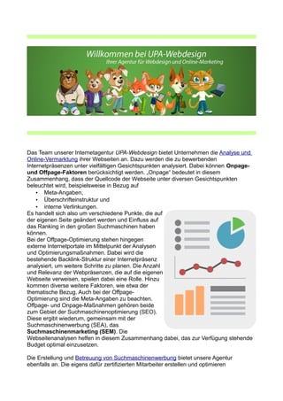 Das Team unserer Internetagentur UPA-Webdesign bietet Unternehmen die Analyse und
Online-Vermarktung ihrer Webseiten an. Dazu werden die zu bewerbenden
Internetpräsenzen unter vielfältigen Gesichtspunkten analysiert. Dabei können Onpage-
und Offpage-Faktoren berücksichtigt werden. „Onpage“ bedeutet in diesem
Zusammenhang, dass der Quellcode der Webseite unter diversen Gesichtspunkten
beleuchtet wird, beispielsweise in Bezug auf
• Meta-Angaben,
• Überschrifteinstruktur und
• interne Verlinkungen.
Es handelt sich also um verschiedene Punkte, die auf
der eigenen Seite geändert werden und Einfluss auf
das Ranking in den großen Suchmaschinen haben
können.
Bei der Offpage-Optimierung stehen hingegen
externe Internetportale im Mittelpunkt der Analysen
und Optimierungsmaßnahmen. Dabei wird die
bestehende Backlink-Struktur einer Internetpräsenz
analysiert, um weitere Schritte zu planen. Die Anzahl
und Relevanz der Webpräsenzen, die auf die eigenen
Webseite verweisen, spielen dabei eine Rolle. Hinzu
kommen diverse weitere Faktoren, wie etwa der
thematische Bezug. Auch bei der Offpage-
Optimierung sind die Meta-Angaben zu beachten.
Offpage- und Onpage-Maßnahmen gehören beide
zum Gebiet der Suchmaschinenoptimierung (SEO).
Diese ergibt wiederum, gemeinsam mit der
Suchmaschinenwerbung (SEA), das
Suchmaschinenmarketing (SEM). Die
Webseitenanalysen helfen in diesem Zusammenhang dabei, das zur Verfügung stehende
Budget optimal einzusetzen.
Die Erstellung und Betreuung von Suchmaschinenwerbung bietet unsere Agentur
ebenfalls an. Die eigens dafür zertifizierten Mitarbeiter erstellen und optimieren
 