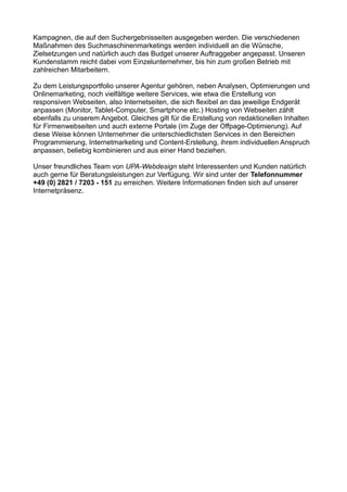 Kampagnen, die auf den Suchergebnisseiten ausgegeben werden. Die verschiedenen
Maßnahmen des Suchmaschinenmarketings werden individuell an die Wünsche,
Zielsetzungen und natürlich auch das Budget unserer Auftraggeber angepasst. Unseren
Kundenstamm reicht dabei vom Einzelunternehmer, bis hin zum großen Betrieb mit
zahlreichen Mitarbeitern.
Zu dem Leistungsportfolio unserer Agentur gehören, neben Analysen, Optimierungen und
Onlinemarketing, noch vielfältige weitere Services, wie etwa die Erstellung von
responsiven Webseiten, also Internetseiten, die sich flexibel an das jeweilige Endgerät
anpassen (Monitor, Tablet-Computer, Smartphone etc.) Hosting von Webseiten zählt
ebenfalls zu unserem Angebot. Gleiches gilt für die Erstellung von redaktionellen Inhalten
für Firmenwebseiten und auch externe Portale (im Zuge der Offpage-Optimierung). Auf
diese Weise können Unternehmer die unterschiedlichsten Services in den Bereichen
Programmierung, Internetmarketing und Content-Erstellung, ihrem individuellen Anspruch
anpassen, beliebig kombinieren und aus einer Hand beziehen.
Unser freundliches Team von UPA-Webdesign steht Interessenten und Kunden natürlich
auch gerne für Beratungsleistungen zur Verfügung. Wir sind unter der Telefonnummer
+49 (0) 2821 / 7203 - 151 zu erreichen. Weitere Informationen finden sich auf unserer
Internetpräsenz.
 
