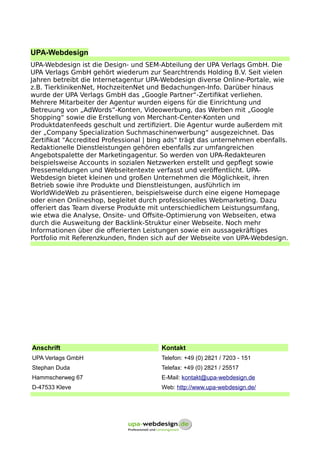 UPA-Webdesign
UPA-Webdesign ist die Design- und SEM-Abteilung der UPA Verlags GmbH. Die
UPA Verlags GmbH gehört wiederum zur Searchtrends Holding B.V. Seit vielen
Jahren betreibt die Internetagentur UPA-Webdesign diverse Online-Portale, wie
z.B. TierklinikenNet, HochzeitenNet und Bedachungen-Info. Darüber hinaus
wurde der UPA Verlags GmbH das „Google Partner“-Zertifikat verliehen.
Mehrere Mitarbeiter der Agentur wurden eigens für die Einrichtung und
Betreuung von „AdWords“-Konten, Videowerbung, das Werben mit „Google
Shopping“ sowie die Erstellung von Merchant-Center-Konten und
Produktdatenfeeds geschult und zertifiziert. Die Agentur wurde außerdem mit
der „Company Specialization Suchmaschinenwerbung“ ausgezeichnet. Das
Zertifikat "Accredited Professional | bing ads" trägt das unternehmen ebenfalls.
Redaktionelle Dienstleistungen gehören ebenfalls zur umfangreichen
Angebotspalette der Marketingagentur. So werden von UPA-Redakteuren
beispielsweise Accounts in sozialen Netzwerken erstellt und gepflegt sowie
Pressemeldungen und Webseitentexte verfasst und veröffentlicht. UPA-
Webdesign bietet kleinen und großen Unternehmen die Möglichkeit, ihren
Betrieb sowie ihre Produkte und Dienstleistungen, ausführlich im
WorldWideWeb zu präsentieren, beispielsweise durch eine eigene Homepage
oder einen Onlineshop, begleitet durch professionelles Webmarketing. Dazu
offeriert das Team diverse Produkte mit unterschiedlichem Leistungsumfang,
wie etwa die Analyse, Onsite- und Offsite-Optimierung von Webseiten, etwa
durch die Ausweitung der Backlink-Struktur einer Webseite. Noch mehr
Informationen über die offerierten Leistungen sowie ein aussagekräftiges
Portfolio mit Referenzkunden, finden sich auf der Webseite von UPA-Webdesign.
Anschrift Kontakt
UPA Verlags GmbH Telefon: +49 (0) 2821 / 7203 - 151
Stephan Duda Telefax: +49 (0) 2821 / 25517
Hammscherweg 67 E-Mail: kontakt@upa-webdesign.de
D-47533 Kleve Web: http://www.upa-webdesign.de/
 
