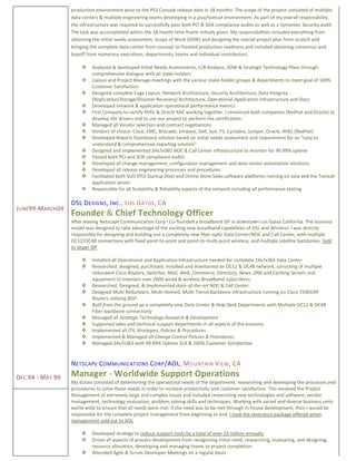 JUNE99-MARCH04
DEC 94 - MAY 99
production environment prior to the PS3 Console release date in 18 months. The scope of the project consisted of multiple
data-centers & multiple engineering teams developing in a java/tomcat environment. As part of my overall responsibility,
the infrastructure was required to successfully pass both PCI & SOX compliance audits as well as a Symantec Security audit.
The task was accomplished within the 18 month time-frame initially given. My responsibilities included everything from
obtaining the initial needs assessment, Scope of Work (SOW) and designing the overall project plan from scratch and
bringing the complete data-center from concept to finished production readiness and included obtaining consensus and
buyoff from numerous executives, departments, teams and individual contributors.
 Analyzed & developed Initial Needs Assessments, C/B Analysis, SOW & Strategic Technology Plans through
comprehensive dialogue with all stake-holders
 Liaison and Project Manage meetings with the various stake-holder groups & departments to meet goal of 100%
Customer Satisfaction
 Designed complete Cage Layout, Network Architecture, Security Architecture, Data Integrity
(Replication/Storage/Disaster Recovery) Architecture, Operational Application Infrastructure and Docs
 Developed network & application operational performance metrics
 First Company to certify RHEL & Oracle RAC working together. I convinced both companies (RedHat and Oracle) to
develop the drivers and to use our project to perform the certification.
 Managed all Vendor selection and contract negotiations
 Vendors of choice: Cisco, EMC, Brocade, vmware, Dell, Sun, F5, Cyclades, Juniper, Oracle, RHEL (RedHat)
 Developed Reports Dashboard solution based on initial needs assessment and requirement for an “easy to
understand & comprehensive reporting solution”
 Designed and implemented 24x7x365 NOC & Call Center infrastructure to monitor for 99.99% uptime
 Passed both PCI and SOX compliance audits
 Developed all change management, configuration management and data-center automation solutions
 Developed all release engineering processes and procedures
 Facilitated both SUD (PS3 Startup Disk) and Online Store Sales software platforms running on Java and the Tomcat
application server.
 Responsible for all Scalability & Reliability aspects of the network including all performance testing
DSL DESIGNS, INC., LOS GATOS, CA
Founder & Chief Technology Officer
After leaving Netscape Communication Corp I Co-founded a broadband ISP in downtown Los Gatos California. The business
model was designed to take advantage of the exciting new broadband capabilities of DSL and Wireless. I was directly
responsible for designing and building-out a completely new fiber optic Data Center/NOC and Call Center, with multiple
OC12/OC48 connections with fixed point-to-point and point-to-multi-point wireless, and multiple satellite backbones. Sold
to larger ISP
 Installed all Operational and Application Infrastructure needed for complete 24x7x365 Data Center
 Researched, designed, purchased, installed and maintained an OC12 & OC48 network, consisting of multiple
redundant Cisco Routers, Switches, Mail, Web, Commerce, Directory, News, DNS and Caching Servers and
equipment to maintain over 2000 wired & wireless Broadband subscribers.
 Researched, Designed, & Implemented state-of-the-art NOC & Call Center.
 Designed Multi Redundant, Multi-Homed, Multi-Tiered Backbone infrastructure running on Cisco 7206VXR
Routers utilizing BGP
 Built from the ground up a completely new Data Center & Help Desk Departments with Multiple OC12 & OC48
Fiber backbone connectivity
 Managed all Strategic Technology Research & Development
 Supported sales and technical support departments in all aspects of the business
 Implemented all ITIL Strategies, Policies & Procedures
 Implemented & Managed all Change Control Policies & Procedures
 Managed 24x7x365 with 99.99% Uptime SLA & 100% Customer Satisfaction
NETSCAPE COMMUNICATIONS CORP/AOL, MOUNTAIN VIEW, CA
Manager - Worldwide Support Operations
My duties consisted of determining the operational needs of the department, researching and developing the processes and
procedures to solve those needs in order to increase productivity and customer satisfaction. This involved the Project
Management of extremely large and complex issues and included researching new technologies and software, vendor
management, technology evaluation, problem solving skills and techniques. Working with varied and diverse business units
world-wide to ensure that all needs were met. If the need was to be met through in-house development, then I would be
responsible for the complete project management from beginning to end. I took the severance package offered when
management sold out to AOL
 Developed strategy to reduce support costs by a total of over 23 million annually
 Drove all aspects of process development from recognizing initial need, researching, evaluating, and designing,
resource allocation, developing and managing teams to project completion.
 Attended Agile & Scrum Developer Meetings on a regular basis
 