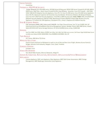CACHE SERVERS
 CacheFlow
FIREWALLS, IDS/IPS & SECURITY
 Juniper Networks SSL VPN 4000 series, ISG1000 Series & Netscreen 500 & 5200 Series Firewalls & IDP 600, 800 &
8200 Series, GNAT Box, Watch Guard Firewall & VPN, Linux IPChains, Symantec, Cisco PIX Firewalls – ASA 5540,
5550, 5580-20 IPS Adaptive Security Appliance, Cisco IPS 7.0, Cisco Pix 500 Series, Cisco IPS 4200 Series Appliance
Cisco IOS-IPS, Advanced Inspection & Prevention Security Module, IDS Services Module, IDS Network Module,
Cisco Iron Port C360 Email Security Appliance, Trend Micro SMB Security Suite, Snort, OSSEC HIDS, SonicWall NSA
(Network Security Appliance) 3500 & E7500, WatchGuard Firebox x8500 & Firebox Edge Wireless Security
Appliance, F5 FirePass SSL VPN Appliance, Checkpoint IPS-1, Smart-1 Appliance & Endpoint Security
DISK & STORAGE ARRAYS
 EMC Symmetrix VMAX, VNX, Celerra and CLARiiON , Sun Fiber Channel Arrays, Sun T3, Sun D1000, Dell, HP
Infortrend Disk Array & RaidWatch Disk Array Management System, NetApp, Hitachi AMS 2000 Series, Hitachi
NAS/USP/VSP & HCP Series Storage Solutions, HP D2 & EVA/MSA Series arrays, X1000 NAS
SERVERS
 Sun Fire V480, Sun E450, Netra, E420R, Sun Ultra, Dell 1900, Dell 2900 series servers, Dell Power Edge M1000 Blade Server
and 800 series blades & Dell 1850/2850, Cisco B200M2 & B250M2, SGI, HP
TAPE BACKUP
 DLT Drives, IBM Altria-TD1 Drive
WIRELESS SOLUTIONS
 Point-to-Point and Point-to-Multipoint as well as Line of Site and Non-Line of Sight, Wireless Access Points &
Bridges, Wireless Grid networks, Netgear, Cisco, Zyxel, Trendnet
CONSOLE SERVERS
 Cyclades, Cisco
VIDEO-ON-DEMAND
 SGI, World Wide Packets, Minerva Networks, iMagicTV
SERVER AUTOMATION, REPLICATION, DEPLOYMENT, APPLICATION & PATCH MANAGEMENT
APPLIANCES
 Levanta Appliance, EMC Ionix Appliance, Kbox Appliance, BMC Data Center Automation, BMC Change
Management, BMC BladeLogic Automation Suite Appliance
 