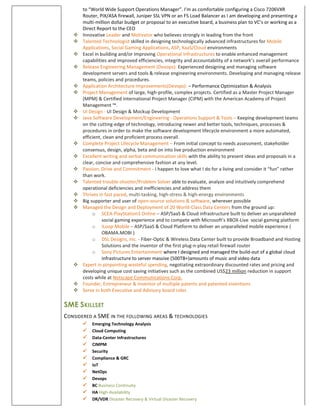 to “World Wide Support Operations Manager”. I’m as comfortable configuring a Cisco 7206VXR
Router, PIX/ASA firewall, Juniper SSL VPN or an F5 Load Balancer as I am developing and presenting a
multi-million dollar budget or proposal to an executive board, a business plan to VC’s or working as a
Direct Report to the CEO
 Innovative Leader and Motivator who believes strongly in leading from the front
 Talented Technologist skilled in designing technologically advanced infrastructures for Mobile
Applications, Social Gaming Applications, ASP, XaaS/Cloud environments
 Excel in building and/or Improving Operational Infrastructures to enable enhanced management
capabilities and improved efficiencies, integrity and accountability of a network’s overall performance
 Release Engineering Management (Devops): Experienced designing and managing software
development servers and tools & release engineering environments. Developing and managing release
teams, policies and procedures.
 Application Architecture Improvements(Devops): – Performance Optimization & Analysis
 Project Management of large, high-profile, complex projects. Certified as a Master Project Manager
(MPM) & Certified International Project Manager (CIPM) with the American Academy of Project
Management ™.
 UI Design - UI Design & Mockup Development
 Java Software Development/Engineering - Operations Support & Tools – Keeping development teams
on the cutting-edge of technology, introducing newer and better tools, techniques, processes &
procedures in order to make the software development lifecycle environment a more automated,
efficient, clean and proficient process overall.
 Complete Project Lifecycle Management – From initial concept to needs assessment, stakeholder
consensus, design, alpha, beta and on into live production environment
 Excellent writing and verbal communication skills with the ability to present ideas and proposals in a
clear, concise and comprehensive fashion at any level.
 Passion, Drive and Commitment - I happen to love what I do for a living and consider it “fun” rather
than work.
 Talented trouble-shooter/Problem Solver able to evaluate, analyze and intuitively comprehend
operational deficiencies and inefficiencies and address them
 Thrives in fast paced, multi-tasking, high-stress & high-energy environments
 Big supporter and user of open-source solutions & software, wherever possible
 Managed the Design and Deployment of 20 World-Class Data Centers from the ground up:
o SCEA-PlayStation3 Online – ASP/SaaS & Cloud infrastructure built to deliver an unparalleled
social gaming experience and to compete with Microsoft’s XBOX-Live social gaming platform
o iLoop Mobile – ASP/SaaS & Cloud Platform to deliver an unparalleled mobile experience (
OBAMA.MOBI )
o DSL Designs, Inc. - Fiber-Optic & Wireless Data Center built to provide Broadband and Hosting
Solutions and the inventor of the first plug-n-play retail firewall router
o Sony Pictures Entertainment where I designed and managed the build-out of a global cloud
infrastructure to server massive (500TB+)amounts of music and video data
 Expert in pinpointing wasteful spending, negotiating extraordinary discounted rates and pricing and
developing unique cost saving initiatives such as the combined US$23 million reduction in support
costs while at Netscape Communications Corp.
 Founder, Entrepreneur & Inventor of multiple patents and patented inventions
 Serve in both Executive and Advisory board roles
SME SKILLSET
CONSIDERED A SME IN THE FOLLOWING AREAS & TECHNOLOGIES
 Emerging Technology Analysis
 Cloud Computing
 Data-Center Infrastructures
 CIMPM
 Security
 Compliance & GRC
 IoT
 NetOps
 Devops
 BC Business Continuity
 HA High-Availability
 DR/VDR Disaster Recovery & Virtual Disaster Recovery
 