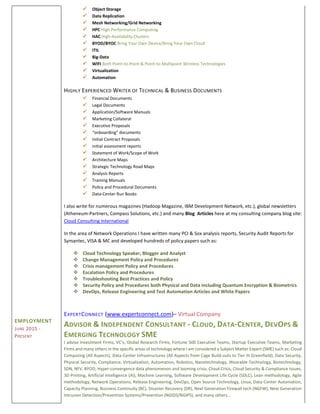 EMPLOYMENT
JUNE 2015 -
PRESENT
 Object Storage
 Data Replication
 Mesh Networking/Grid Networking
 HPC High Performance Computing
 HAC High-Availability Clusters
 BYOD/BYOC Bring Your Own Device/Bring Your Own Cloud
 ITIL
 Big-Data
 WIFI Both Point-to-Point & Point-to-Multipoint Wireless Technologies
 Virtualization
 Automation
HIGHLY EXPERIENCED WRITER OF TECHNICAL & BUSINESS DOCUMENTS
 Financial Documents
 Legal Documents
 Application/Software Manuals
 Marketing Collateral
 Executive Proposals
 “onboarding” documents
 Initial Contract Proposals
 initial assessment reports
 Statement of Work/Scope of Work
 Architecture Maps
 Strategic Technology Road Maps
 Analysis Reports
 Training Manuals
 Policy and Procedural Documents
 Data-Center Run Books
I also write for numerous magazines (Hadoop Magazine, IBM Development Network, etc.), global newsletters
(Atheneum-Partners, Compass Solutions, etc.) and many Blog Articles here at my consulting company blog site:
Cloud Consulting International
In the area of Network Operations I have written many PCI & Sox analysis reports, Security Audit Reports for
Symantec, VISA & MC and developed hundreds of policy papers such as:
 Cloud Technology Speaker, Blogger and Analyst
 Change Management Policy and Procedures
 Crisis management Policy and Procedures
 Escalation Policy and Procedures
 Troubleshooting Best Practices and Policy
 Security Policy and Procedures both Physical and Data including Quantum Encryption & Biometrics
 DevOps, Release Engineering and Test Automation Articles and White Papers
EXPERTCONNECT (www.expertconnect.com)– Virtual Company
ADVISOR & INDEPENDENT CONSULTANT - CLOUD, DATA-CENTER, DEVOPS &
EMERGING TECHNOLOGY SME
I advise Investment Firms, VC's, Global Research Firms, Fortune 500 Executive Teams, Startup Executive Teams, Marketing
Firms and many others in the specific areas of technology where I am considered a Subject Matter Expert (SME) such as: Cloud
Computing (All Aspects), Data-Center Infrastructures (All Aspects from Cage Build-outs to Tier III Greenfield), Data Security,
Physical Security, Compliance, Virtualization, Automation, Robotics, Nanotechnology, Wearable Technology, Biotechnology,
SDN, NFV, BYOD, Hyper-convergence data phenomenon and looming crisis, Cloud Crisis, Cloud Security & Compliance Issues,
3D Printing, Artificial Intelligence (AI), Machine Learning, Software Development Life Cycle (SDLC), Lean methodology, Agile
methodology, Network Operations, Release Engineering, DevOps, Open Source Technology, Linux, Data-Center Automation,
Capacity Planning, Business Continuity (BC), Disaster Recovery (DR), Next Generation Firewall tech (NGFW), Next Generation
Intrusion Detection/Prevention Systems/Prevention (NGIDS/NGIPS), and many others...
 