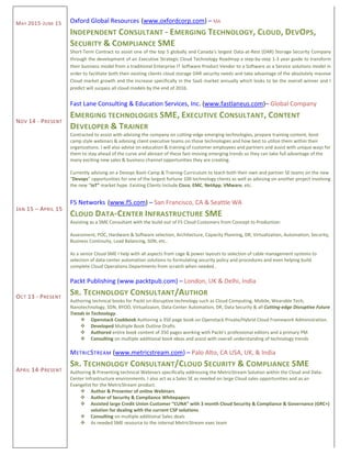 MAY 2015-JUNE 15
NOV 14 - PRESENT
JAN 15 – APRIL 15
OCT 13 - PRESENT
APRIL 14-PRESENT
Oxford Global Resources (www.oxfordcorp.com) – MA
INDEPENDENT CONSULTANT - EMERGING TECHNOLOGY, CLOUD, DEVOPS,
SECURITY & COMPLIANCE SME
Short-Term Contract to assist one of the top 5 globally and Canada's largest Data-at-Rest (DAR) Storage Security Company
through the development of an Executive Strategic Cloud Technology Roadmap a step-by-step 1-3 year guide to transform
their business model from a traditional Enterprise IT Software Product Vendor to a Software as a Service solutions model in
order to facilitate both their existing clients cloud storage DAR security needs and take advantage of the absolutely massive
Cloud market growth and the increase specifically in the SaaS market annually which looks to be the overall winner and I
predict will surpass all cloud models by the end of 2016.
Fast Lane Consulting & Education Services, Inc. (www.fastlaneus.com)– Global Company
EMERGING TECHNOLOGIES SME, EXECUTIVE CONSULTANT, CONTENT
DEVELOPER & TRAINER
Contracted to assist with advising the company on cutting-edge emerging technologies, prepare training content, boot
camp style webinars & advising client executive teams on those technologies and how best to utilize them within their
organizations. I will also advise on education & training of customer employees and partners and assist with unique ways for
them to stay ahead of the curve and abreast of these fast-moving emerging trends so they can take full advantage of the
many exciting new sales & business channel opportunities they are creating.
Currently advising on a Devops Boot-Camp & Training Curriculum to teach both their own and partner SE teams on the new
“Devops” opportunities for one of the largest fortune 100 technology clients as well as advising on another project involving
the new “IoT” market hype. Existing Clients Include Cisco, EMC, NetApp, VMware, etc.
F5 Networks (www.f5.com) – San Francisco, CA & Seattle WA
CLOUD DATA-CENTER INFRASTRUCTURE SME
Assisting as a SME Consultant with the build-out of F5 Cloud Customers from Concept to Production:
Assessment, POC, Hardware & Software selection, Architecture, Capacity Planning, DR, Virtualization, Automation, Security,
Business Continuity, Load Balancing, SDN, etc..
As a senior Cloud SME I help with all aspects from cage & power layouts to selection of cable management systems to
selection of data-center automation solutions to formulating security policy and procedures and even helping build
complete Cloud Operations Departments from scratch when needed..
Packt Publishing (www.packtpub.com) – London, UK & Delhi, India
SR. TECHNOLOGY CONSULTANT/AUTHOR
Authoring technical books for Packt on disruptive technology such as Cloud Computing, Mobile, Wearable Tech,
Nanotechnology, SDN, BYOD, Virtualizaion, Data-Center Automation, DR, Data Security & all Cutting-edge Disruptive Future
Trends in Technology.
 Openstack Cookbook Authoring a 350 page book on Openstack Private/Hybrid Cloud Framework Administration.
 Developed Multiple Book Outline Drafts
 Authored entire book content of 350 pages working with Packt’s professional editors and a primary PM
 Consulting on multiple additional book ideas and assist with overall understanding of technology trends
METRICSTREAM (www.metricstream.com) – Palo Alto, CA USA, UK, & India
SR. TECHNOLOGY CONSULTANT/CLOUD SECURITY & COMPLIANCE SME
Authoring & Presenting technical Webinars specifically addressing the MetricStream Solution within the Cloud and Data-
Center Infrastructure environments. I also act as a Sales SE as needed on large Cloud sales opportunities and as an
Evangelist for the MetricStream product.
 Author & Presenter of online Webinars.
 Author of Security & Compliance Whitepapers
 Assisted large Credit Union Customer “CUNA” with 3 month Cloud Security & Compliance & Governance (GRC+)
solution for dealing with the current CSP solutions
 Consulting on multiple additional Sales deals
 As needed SME resource to the internal MetricStream exec team
 
