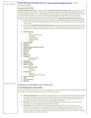 JAN 14 - PRESENT
JAN 14 – JULY 14
ERROR! HYPERLINK REFERENCE NOT VALID. (www.synapsesynergygroup.com) – Silicon
Valley/Florida/NY
FOUNDER & CTO
SYNAPSE SYNERGY GROUP, INC. is a Unique, Global “Virtual Think-Tank|Incubator|Accelerator” headquartered in Silicon
Valley and located at the intersection of technology, opportunity and firing synapses. We are 100% dedicated to utilizing
only cutting-edge technology. We are a globally diverse company founded on the principles that business should be focused
on People rather than Money, Love rather than Politics and building Bridges instead of Walls. The fact is that truly
innovative, sustained growth companies with huge customer loyalty (Netscape, Virgin, Google, Amazon) came from
passionate, happy, loyal employees to which our corporate motto speaks “Happiness & Gratitude is the New Prosperity”
 Came up with the original idea and hired my co-founder to assist with building the team. Helping to develop the
business model from scratch, developing mergers and partnerships, brainstorming sessions and unique corporate
culture model. .
 As a Unique ”Virtual Think-Tank/Incubator/Accelerator” based on collaboration by some of the greatest thinkers
of our century, combined with the design and build-out of the largest privately owned laboratory in the world in
multiple locations comprising departments focused on the cutting-edge disruptive technology of the future such
as:
 Cloud Technology
o SDN
o Data-Center Infrastructures
o Virtualization
o Capacity Planning
o Disaster Recovery
o Reliability
 Nanotechnology
 3D Printing
 Robotics
 Artificial-Intelligence/Machine-Learning
 Biotechnology
 Genomics
 Chemistry
 Physics
 Mathematics
 Cryptology
o Electronic Currency
o Data Security
 Chip Design
 Hardware Design
 Mobile technology
o BYOD
 Sensor Based Technology
o Wearables
o Transportation
 Virtual Reality
o Holograms
o 3D & 4D Stereoscopic Projection
 Beacon Technology
 Optics
 Data Transmission
 And more…
REDMORPH.ORG & REDMORPH.COM, Pittsburg PA.
TECHNOLOGY ADVISOR
Assisting the company CEO and team with the technology vision, expertise and advice as well as helping with strategic
technology partnerships for this early stage stealth-mode incubator startup.
 Strategic Technology Vision: As the Chief Technologist which, from a strategic cutting-edge technology standpoint
will assist the CEO with my vision for the future of 4D Healthware from a technological standpoint for example
developing a 3-5 year technology roadmap for the company and staying on-top of and advising the executive
team and board of directors on opportunities and technology breakthroughs
 New Ideas: As an inventor and "idea guy" to assist the CEO by brainstorming new ideas, sales channels and
partnerships from which 4D Healthware might be able to benefit
 Infrastructure: As an Cloud & Data-Center Infrastructure SME (Subject Matter Expert) making sure the
infrastructure is being built on a solid operational foundation, building in proper capacity planning in order to
assure the entire infrastructure will be capable of meeting and exceeding the future potential growth of the
business through proper design, automation, virtualization, private, hybrid and public cloud integration, big-data
analytics, quantum computing, clustering, etc.
 