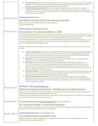 NOV 13 – NOV 14
FEB 14 - PRESENT
MAY 13 - OCT 13
JAN 13 - PRESENT
MAY 12 – MAY 13
 Security & Compliance: As a healthcare based software company our focus is on guaranteeing the absolutely best
protection of our customers privacy and information integrity through extremely robust security & compliance
policy and practices based on industry best standards and even beyond
 Strategic Technology Partnerships: With all my varied and strategic advisory roles I have many strategic
technology interests which I leverage to try to bring about strategic partnerships primarily in technology and
infrastructure however, many times it may be marketing, sales, inventory or any number of strategic relationships
which I can assist a startup with
HADOOPMAG.COM Ukraine
AUTHOR OF THE NEW CLOUD TECHNOLOGY COLUMN
Author of the "Cloud Technology" Column for Hadoop Magazine
http://hadoopmag.com/
4DHEALTHWARE.COM Chicago, Illinois
INTERIM CHIEF TECHNOLOGY OFFICER – CTO
Currently I’ve agreed to join the team on a part-time advisory role as their interim CTO until they reach funding. Currently in
“pre-funding” stage I will be assisting the startup with obtaining the funding they require at which time we will re-negotiate
my role if it is something I decide to join full-time or not. 4Dhealthware is basically a startup targeting the
healthcare/medical-device arena. Currently a lot of the development work is being performed in secret however, I can say
we touch on Big-Data Analytics, AI & Quantum Computing as well as BYOD, Big Pharma, Wearable Technology, Medical-
Device Technology, Robotics & Nanotechnology
My Role is multidimensional although, as in any startup one had better be prepared to wear every hat in the company as
needed:
 Strategic Technology Vision: As the Chief Technologist which, from a strategic cutting-edge technology standpoint
will assist the CEO with my vision for the future of 4D Healthware from a technological standpoint for example
developing a 3-5 year technology roadmap for the company and staying on-top of and advising the executive
team and board of directors on opportunities and technology breakthroughs
 New Ideas: As an inventor and "idea guy" to assist the CEO by brainstorming new ideas, sales channels and
partnerships from which 4D Healthware might be able to benefit
 Infrastructure: As an Cloud & Data-Center Infrastructure SME (Subject Matter Expert) making sure the
infrastructure is being built on a solid operational foundation, building in proper capacity planning in order to
assure the entire infrastructure will be capable of meeting and exceeding the future potential growth of the
business through proper design, automation, virtualization, private, hybrid and public cloud integration, big-data
analytics, quantum computing, clustering, etc.
 Security & Compliance: As a healthcare based software company our focus is on guaranteeing the absolutely best
protection of our customers privacy and information integrity through extremely robust security & compliance
policy and practices based on industry best standards and even beyond
 Strategic Technology Partnerships: With all my varied and strategic advisory roles I have many strategic
technology interests which I leverage to try to bring about strategic partnerships primarily in technology and
infrastructure however, many times it may be marketing, sales, inventory or any number of strategic relationships
which I can assist a startup with
BRAINBENCH.COM http://www.t3dpinc.com/
SR CLOUD CURRICULUM AUTHOR - OPENSTACK CLOUD CERTIFICATION
Hired on a consultancy basis as the lead and actually the only Cloud SME (Subject Matter Expert) tasked with developing
their brand new Openstack Cloud Certification Test from scratch.
Authored the complete Brainbench Openstack Certification Course Outline, Job Task List & close to 200 Cloud Test Questions
as part of their on-going Cloud Certification Curriculum.
ATHENEUM-PARTNERS.COM http://www.t3dpinc.com/ – Berlin, Germany
SR. TECHNICAL EXPERT - CLOUD & TECHNOLOGY
As the Technical Expert for Atheneum Partners I write opinion pieces on technology and the cloud for the global newsletter
as well as consult on technical matters for clients world-wide
COMPASS SOLUTIONS, LLC. – Washington, DC
SR. CLOUD TECHNOLOGY CONSULTANT
Helping to develop the Cloud Consulting business strategy while delivering “hands-on” consulting on all their current
“Cloud” and Tier III Data-Center build-outs.
 