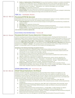 MAY 12 – MAY 13
MAY 12 - PRESENT
OCT 10 – MAY 12
 Hands-on Implementation of Cloud Solutions from security & compliance initiatives to complete cloud platform
installations and configurations such as “CloudStack” (Both the Citrix version and the new Apache Top-Level
released open-source version),” Openstack” (both the Rackspace implementation and the Apache Open-Source
framework versions), “Eucalyptus”, “OpenNebula”, etc. to specific technologies such as the Google
 SOA design of the application infrastructure
 Team Building, Department Organization, Establishment of Policies & Procedures
 Business Analysis: my primary role was to be out front seeking partnerships, customers, synergistic relationships,
funding and stay on top of ongoing technology trends associated with the business
T3DP, INC. – Scottsdale, Arizona.
FOUNDER/CTO & ADVISOR
Stealth Mode Startup and not free to discuss what I do there in detail however I advise on security, compliance and cloud
infrastructure just to name two of my roles. The company is based in Arizona in Florida.
 Project Management of various technical projects having to do with global cloud manufacturing, compliance &
security concerns
 SOA design of the application infrastructure
 Team Building, Department Organization, Establishment of Policies & Procedures
 Business Analysis: my primary role was to be out front seeking partnerships, customers, synergistic relationships,
funding and stay on top of ongoing technology trends associated with the business
I am currently in an advisory capacity only.
CLOUD CONSULTING INTERNATIONAL – Tucson, AZ
FOUNDER & CHIEF CLOUD ARCHITECT CONSULTANT
I perform consulting work primarily on diverse and unique cloud solution projects. Working with Client Executives &
Department Heads as well as individual contributors, Cloud Technology Solutions Analysts and Architects as well as Sr. Linux
Administrators, Software Programmers, Software Development Teams & DBA’s on an as needed basis. I am considered by
many to be a Subject Matter Expert (SME) on Cloud, Data-Center & Distributed, High-Transaction (ability to architect the
movement of 1PB of Data in one second, across the globe for example) SaaS Infrastructures & Operations (both Network &
Development aka “Netops” & “Devops”). The company performs cloud and data-center analysis, design and build-outs
globally. I am typically get called in to manage the more complex and challenging projects.
Specializing in the Following Technology Consultation Services:
 Initial needs assessments, cost/benefit analysis, Scope Of Work (SOW) and Proof of Concepts (POC) while
establishing client “on-boarding” & owner “buy-in” and then developing overall project proposal outline and
ultimately the 3-5 year strategic cloud technology roadmap
 Initial Analysis of current Infrastructure, Operational Processes & Procedures
 Complete Design and Build-out of any data-center and/or cloud solutions (complete from scratch as well as
upgrades, integrations, consolidations & migrations)
 Hands-on Build-out & Configuration of complete data infrastructures, servers, security, operations etc.
 One-Off projects in the areas of “Devops”, “Automation”, “Virtualization”, “Server Config Management”,
“Software Release Management”, “Security”, “DR & Business Continuity”, “Storage”, “Hybrid & Public Cloud
Integrations”, “Application Performance Tuning”, “Distributed Networking”, etc
 Primary Vendors: MongoDB, Hadoop, Chef/Puppet/CFEngine, Eucalyptus, Oracle, Cassandra, Tomcat,
Redhat/Ubuntu/SUSE/Solaris, Jboss, Akamai, VCE, BMC, Citrix, F5, Cisco, Vmware, Dell, Radware, Netapp, Juniper,
Hitachi, EMC, CloudStack, Openstack, Eucalyptus, OpenNebula, Nagios, Vormetric
5STAR CONSULTING, LLC – SCOTTSDALE, AZ
Chief Cloud Solutions Architect
Selected to Architect the Design and Development of a new Cloud Data Center Initiative in Los Angeles, CA.. The
infrastructure was in support of a globally distributed, SaaS & Cloud data-center platform to enable the real-time
distribution of massive amounts of data (20pb per hour and up to 1pb per minute) for the entertainment industry, and
included both audio and video data, spanning multiple locations, multiple remote development teams, and multiple data
centers around the globe. Performed Six Step Analysis & Design of the complete project
 Developed Implementation Plan based upon initial needs assessment, C/B Analysis, SOW, R&D, POC
 Responsible for all hardware and software selection, POC’s, evaluation process, vendor contracts & partnership
management
 Designed Network Infrastructure utilizing Cisco, EMC, BMC CLM, F5 LTM & vSwitch, Dell, Oracle RAC, Oracle
MySQL Cluster, Puppet, Chef & Bcfg2, RedHat Enterprise, Juniper and VMware as the primary Hardware &
Software vendors of choice
 Developed all Operational Processes and Procedures i.e., Change Mgmt., Trouble Ticketing, ITIL, Reports
Dashboard, Log Server Analysis, Server Configuration Management, Inventory Management, Etc.
 Developed Ops Departments including both “NetOps” & “DevOps” and designed the SOA Architecture along with
Release Team & Test Automation processes and procedures
 Designed Swat Team, Crisis Management, 24x7x365 Pager Duty & Escalation Processes & Procedures
 