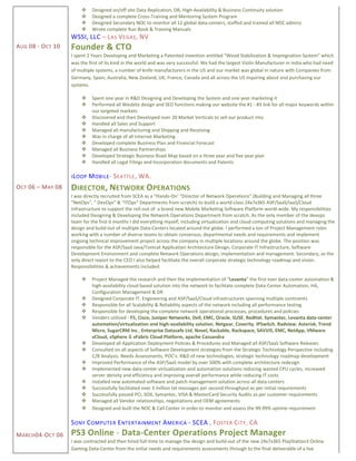 AUG 08 - OCT 10
OCT 06 – MAY 08
MARCH04-OCT 06
 Designed on/off site Data Replication, DR, High-Availability & Business Continuity solution
 Designed a complete Cross-Training and Mentoring System Program
 Designed Secondary NOC to monitor all 12 global data-centers, staffed and trained all NOC admins
 Wrote complete Run Book & Training Manuals
WSSI, LLC – LAS VEGAS, NV
Founder & CTO
I spent 2 Years Developing and Marketing a Patented invention entitled “Wood Stabilization & Impregnation System” which
was the first of its kind in the world and was very successful. We had the largest Violin Manufacturer in India who had need
of multiple systems, a number of knife manufacturers in the US and our market was global in nature with Companies from
Germany, Spain, Australia, New Zealand, UK, France, Canada and all across the US inquiring about and purchasing our
systems.
 Spent one year in R&D Designing and Developing the System and one year marketing it
 Performed all Wesbite design and SEO functions making our website the #1 - #3 link for all major keywords within
our targeted markets
 Discovered and then Developed over 20 Market Verticals to sell our product into
 Handled all Sales and Support
 Managed all manufacturing and Shipping and Receiving
 Was in charge of all Internet Marketing
 Developed complete Business Plan and Financial Forecast
 Managed all Business Partnerships
 Developed Strategic Business Road-Map based on a three year and five year plan
 Handled all Legal Filings and Incorporation documents and Patents
ILOOP MOBILE- SEATTLE, WA.
DIRECTOR, NETWORK OPERATIONS
I was directly recruited from SCEA as a “Hands-On’ “Director of Network Operations” (Building and Managing all three
“NetOps”, ” DevOps” & “ITOps” Departments from scratch) to build a world-class 24x7x365 ASP/SaaS/IaaS/Cloud
infrastructure to support the roll-out of a brand new Mobile Marketing Software Platform world-wide. My responsibilities
included Designing & Developing the Network Operations Department from scratch. As the only member of the devops
team for the first 6 months I did everything myself, including virtualization and cloud computing solutions and managing the
design and build-out of multiple Data-Centers located around the globe. I performed a ton of Project Management roles
working with a number of diverse teams to obtain consensus, departmental needs and requirements and implement
ongoing technical improvement project across the company in multiple locations around the globe. The position was
responsible for the ASP/SaaS Java/Tomcat Application Architecture Design, Corporate IT Infrastructure, Software
Development Environment and complete Network Operations design, implementation and management. Secondary, as the
only direct report to the CEO I also helped facilitate the overall corporate strategic technology roadmap and vision.
Responsibilities & achievements included:
 Project Managed the research and then the Implementation of “Levanta” the first ever data-center automation &
high-availability cloud based solution into the network to facilitate complete Data-Center Automation, HA,
Configuration Management & DR
 Designed Corporate IT, Engineering and ASP/SaaS/Cloud infrastructures spanning multiple continents
 Responsible for all Scalability & Reliability aspects of the network including all performance testing
 Responsible for developing the complete network operational processes, procedures and policies
 Venders utilized - F5, Cisco, Juniper Networks, Dell, EMC, Oracle, SUSE, RedHat, Symantec, Levanta data-center
automation/virtualization and high-availability solution, Netgear, Coverity, IPSwitch, Radview, Asterisk, Trend
Micro, SugarCRM Inc., Enterprise Datasafe Ltd, Novel, Rackable, Rackspace, SAVVIS, EMC, NetApp, VMware
vCloud, vSphere & vFabric Cloud Platform, apache Cassandra
 Developed all Application Deployment Policies & Procedures and Managed all ASP/SaaS Software Releases
 Consulted on all aspects of Software Development strategies from the Strategic Technology Perspective including
C/B Analysis. Needs Assessments, POC’s. R&D of new technologies, strategic technology roadmap development
 Improved Performance of the ASP/SaaS model by over 500% with complete architecture redesign
 Implemented new data-center virtualization and automation solutions reducing wasted CPU cycles, increased
server density and efficiency and improving overall performance while reducing IT costs
 Installed new automated software and patch management solution across all data-centers
 Successfully facilitated over 3 million txt messages per second throughput as per initial requirements
 Successfully passed PCI, SOX, Symantec, VISA & MasterCard Security Audits as per customer requirements
 Managed all Vendor relationships, negotiations and OEM agreements
 Designed and built the NOC & Call Center in order to monitor and assess the 99.99% uptime requirement
SONY COMPUTER ENTERTAINMENT AMERICA - SCEA , FOSTER CITY, CA
PS3 Online - Data-Center Operations Project Manager
I was contracted and then hired full-time to manage the design and build-out of the new 24x7x365 PlayStation3 Online
Gaming Data-Center from the initial needs and requirements assessments through to the final deliverable of a live
 