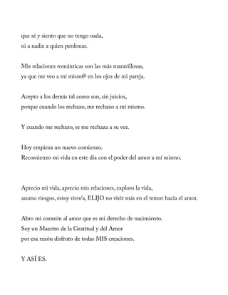 que sé y siento que no tengo nada,
ni a nadie a quien perdonar.
Mis relaciones románticas son las más maravillosas,
ya que me veo a mí mism@ en los ojos de mi pareja.
Acepto a los demás tal como son, sin juicios,
porque cuando los rechazo, me rechazo a mí mismo.
Y cuando me rechazo, se me rechaza a su vez.
Hoy empieza un nuevo comienzo.
Recomienzo mi vida en este día con el poder del amor a mí mismo.
Aprecio mi vida, aprecio mis relaciones, exploro la vida,
asumo riesgos, estoy vivo/a, ELIJO no vivir más en el temor hacia el amor.
Abro mi corazón al amor que es mi derecho de nacimiento.
Soy un Maestro de la Gratitud y del Amor
por esa razón disfruto de todas MIS creaciones.
Y ASÍ ES.
 
