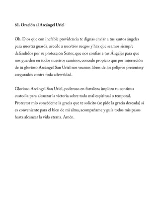 61. Oración al Arcángel Uriel
Oh. Dios que con inefable providencia te dignas enviar a tus santos ángeles
para nuestra guarda, accede a nuestros ruegos y haz que seamos siempre
defendidos por su protección Señor, que nos confías a tus Ángeles para que
nos guarden en todos nuestros caminos, concede propicio que por interseción
de tu glorioso Arcángel San Uriel nos veamos libres de los peligros presentesy
asegurados contra toda adversidad.
Glorioso Arcángel San Uriel, poderoso en fortaleza imploro tu continua
custodia para alcanzar la victoria sobre todo mal espiritual o temporal.
Protector mío concédeme la gracia que te solicito (se pide la gracia deseada) si
es conveniente para el bien de mi alma, acompañame y guía todos mis pasos
hasta alcanzar la vida eterna. Amén.
 