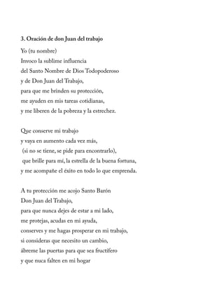 3. Oración de don Juan del trabajo
Yo (tu nombre)
Invoco la sublime influencia
del Santo Nombre de Dios Todopoderoso
y de Don Juan del Trabajo,
para que me brinden su protección,
me ayuden en mis tareas cotidianas,
y me liberen de la pobreza y la estrechez.
Que conserve mi trabajo
y vaya en aumento cada vez más,
(si no se tiene, se pide para encontrarlo),
que brille para mí, la estrella de la buena fortuna,
y me acompañe el éxito en todo lo que emprenda.
A tu protección me acojo Santo Barón
Don Juan del Trabajo,
para que nunca dejes de estar a mi lado,
me protejas, acudas en mi ayuda,
conserves y me hagas prosperar en mi trabajo,
si consideras que necesito un cambio,
ábreme las puertas para que sea fructífero
y que nuca falten en mi hogar
 
