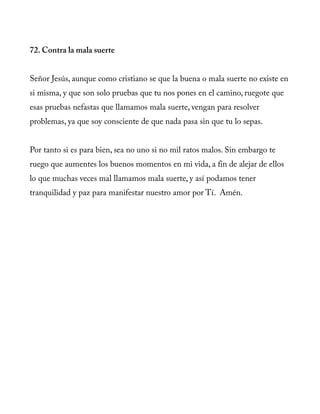 72. Contra la mala suerte
Señor Jesús, aunque como cristiano se que la buena o mala suerte no existe en
si misma, y que son solo pruebas que tu nos pones en el camino, ruegote que
esas pruebas nefastas que llamamos mala suerte, vengan para resolver
problemas, ya que soy consciente de que nada pasa sin que tu lo sepas.
Por tanto si es para bien, sea no uno si no mil ratos malos. Sin embargo te
ruego que aumentes los buenos momentos en mi vida, a fin de alejar de ellos
lo que muchas veces mal llamamos mala suerte, y así podamos tener
tranquilidad y paz para manifestar nuestro amor por Tí. Amén.
 