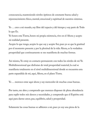 consecuencia, manteniendo niveles óptimos de constante buena salud y
rejuvenecimiento físico, mental, emocional y espiritual de nuestros sistemas.
Yo … creo a mi mundo, soy libre del espacio y del tiempo y soy parte de Todo
lo que Es.
Yo honro esta Tierra, honro mi propia existencia, vivo en el Ahora y acepto
mi realidad presente.
Acepto lo que tengo, acepto lo que soy y acepto Ser, pues yo se que la gratitud
por el momento presente y por la plenitud de la vida Ahora, es la verdadera
prosperidad que continuamente se me manifiesta de muchas formas.
Así mismo, Yo estoy en contacto permanente con todos los niveles de mi Yo
Multidimensional que disfrutan de total prosperidad material, la cual se
manifiesta totalmente en el nivel multidimensional donde se encuentra esta
parte expandida de mi, aquí, Ahora, en el plano Tierra.
Yo … merezco estar aquí ahora y soy merecedor de muchas cosas buenas.
Por tanto, me abro y comprendo que merezco disponer de plena abundancia
para suplir todos mis deseos y necesidades, y comprendo que el Espíritu está
aquí para darme amor, paz, equilibrio, salud y prosperidad.
Solamente las cosas buenas se adhieren a mí, pues yo soy una pieza de la
 