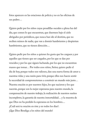 fotos aparecen en las estaciones de policía y no en las oficinas de
sus padres…
Quiero pedir por los niños cuyas pesadillas suceden a plena luz del
día, que comen lo que encuentran, que duermen bajo el cielo
abrigados por periódicos, que nunca han ido al dentista, que no
reciben mimos de nadie, que van a dormir hambrientos y despiertan
hambrientos, que no tienen dirección…
Quiero pedir por los niños a quienes les gusta que los carguen y por
aquellos que tienen que ser cargados, por los que se dan por
vencidos y por los que siguen luchando, por los que no encuentran
manos que tomar… Por todos esos niños, Señor, quiero pedir el
día de hoy, porque todos son valiosos, dan una nueva forma de amor a
nuestras vidas y una razón para vivir, porque ellos nos hacen sentir
la necesidad de comprometernos a construir un mundo más justo…
Nuestra oración es por nuestros hijos, los que nacieron y los que
nacerán, porque son la mejor esperanza para nuestro mundo, la
compensación de nuestro trabajo, la realización de nuestros sueños
incompletos, la garantía de nuestra inmortalidad… y la muestra de
que Dios no ha perdido la esperanza en los hombres…
¿Cuál será tu oración en éste y en todos los días?.
¡Que Dios Bendiga a los niños del mundo!
 