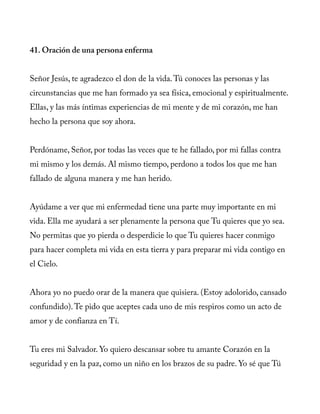 41. Oración de una persona enferma
Señor Jesús, te agradezco el don de la vida.Tú conoces las personas y las
circunstancias que me han formado ya sea física, emocional y espiritualmente.
Ellas, y las más íntimas experiencias de mi mente y de mi corazón, me han
hecho la persona que soy ahora.
Perdóname, Señor, por todas las veces que te he fallado, por mi fallas contra
mi mismo y los demás. Al mismo tiempo, perdono a todos los que me han
fallado de alguna manera y me han herido.
Ayúdame a ver que mi enfermedad tiene una parte muy importante en mi
vida. Ella me ayudará a ser plenamente la persona que Tu quieres que yo sea.
No permitas que yo pierda o desperdicie lo que Tu quieres hacer conmigo
para hacer completa mi vida en esta tierra y para preparar mi vida contigo en
el Cielo.
Ahora yo no puedo orar de la manera que quisiera. (Estoy adolorido, cansado
confundido).Te pido que aceptes cada uno de mis respiros como un acto de
amor y de confianza en Tí.
Tu eres mi Salvador. Yo quiero descansar sobre tu amante Corazón en la
seguridad y en la paz, como un niño en los brazos de su padre. Yo sé que Tú
 