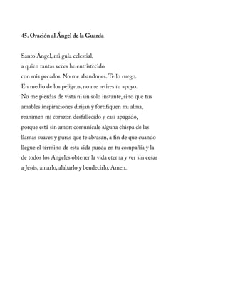 45. Oración al Ángel de la Guarda
Santo Angel, mi guía celestial,
a quien tantas veces he entristecido
con mis pecados. No me abandones.Te lo ruego.
En medio de los peligros, no me retires tu apoyo.
No me pierdas de vista ni un solo instante, sino que tus
amables inspiraciones dirijan y fortifiquen mi alma,
reanimen mi corazon desfallecido y casi apagado,
porque está sin amor: comunícale alguna chispa de las
llamas suaves y puras que te abrasan, a fin de que cuando
llegue el término de esta vida pueda en tu compañía y la
de todos los Angeles obtener la vida eterna y ver sin cesar
a Jesús, amarlo, alabarlo y bendecirlo. Amen.
 