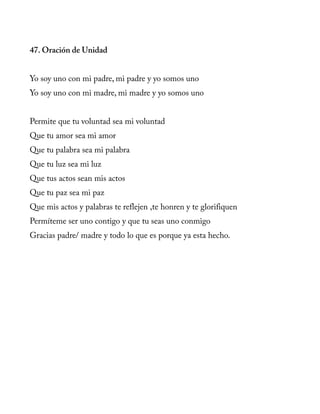 47. Oración de Unidad
Yo soy uno con mi padre, mi padre y yo somos uno
Yo soy uno con mi madre, mi madre y yo somos uno
Permite que tu voluntad sea mi voluntad
Que tu amor sea mi amor
Que tu palabra sea mi palabra
Que tu luz sea mi luz
Que tus actos sean mis actos
Que tu paz sea mi paz
Que mis actos y palabras te reflejen ,te honren y te glorifiquen
Permíteme ser uno contigo y que tu seas uno conmigo
Gracias padre/ madre y todo lo que es porque ya esta hecho.
 