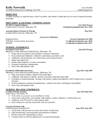 Kelly Nawrocik (414) 350-0488
W138S6565 Sherwood Cir, Muskego, WI 53150 kellonrs@gmail.com
OBJECTIVE
To obtain a position as registered nurse, where I can utilize and continue to build upon my two years of registered nursing
knowledge.
EDUCATION & LICENSES /CERTIFICATIONS
RN-BSN Completion Degree Feb. 2015-Present
Cardinal Stritch University, Milwaukee WI Anticipated graduation date Dec. 2016
Associate Degree of Science in Nursing May 2014
Cardinal Stritch University, Milwaukee, WI
Licenses/Certifications
Registered Nurse License Expiration Feb. 2018
CPR-BLS, American Heart Association Certification Expiration Apr. 2018
MANDT Certification Expiration Mar. 2017
NURSING EXPERIENCE
Psychiatric Crisis Nurse July 2015-Present
Milwaukee County Behavioral Health Division, Milwaukee, WI
 Triage and assess patients in the psychiatric emergency department
 De-escalation and stabilization of patients experiencing a psychiatric crisis
 Collaborate with psychiatrists, law enforcement, and security personnel
 Initiate legal paperwork
 Identify signs/symptoms of serious mental illness
 Emergency medication administration
 Float to the adult inpatient units
Psychiatric Child/Adolescent Nurse Aug. 2014- July 2015
Milwaukee County Behavioral Health Division, Milwaukee, WI
 Daily assessment of children afflicted with mental illness
 Collaborate with patients to identify, develop, and achieve behavioral goals/skills
 Participate in treatment planning meetings with patients, medical and supportive staff for improvement of patient
outcomes
 Perform medication teaching and administration, maintain unit safety, and delegate responsibilities
 Float to the adult inpatient units
NURSING RELATED EXPERIENCE
Certified Nursing Assistant Jan. 2013-July 2014
Linden Grove, New Berlin, WI
 Work within an acute post-acute rehabilitation facility
 Assist nurses with patient care including: daily hygiene, comfort, Alzheimer’s and Dementia care
 Collaborate with PT and OT to achieve patient goals
 Float to long-term care units and provide total care to patients
Caregiver/In-home Aide
Comfort Keepers, Greenfield, WI Sept. 2010- Jan. 2013
 Assist clients with personal care needs and activities of daily living
 Light housekeeping, meal preparation and medication reminders
 Provide safety and companionship to clients
 Transport clients to and from appointments or requested destinations
 