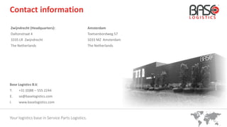 Your logistics base in Service Parts Logistics.
Contact information
Zwijndrecht (Headquarters):
Daltonstraat 4
3335 LR Zwijndrecht
The Netherlands
Amsterdam
Toetsenbordweg 57
1033 MZ Amsterdam
The Netherlands
Base Logistics B.V.
T. +31 (0)88 – 555 2244
E. se@baselogistics.com
I. www.baselogistics.com
 