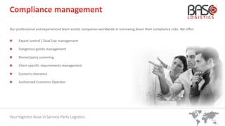Your logistics base in Service Parts Logistics.
Compliance management
Our professional and experienced team assists companies worldwide in narrowing down their compliance risks. We offer:
Export control / Dual Use management
Dangerous goods management
Denied party screening
Client specific requirements management
Customs clearance
Authorized Economic Operator
 