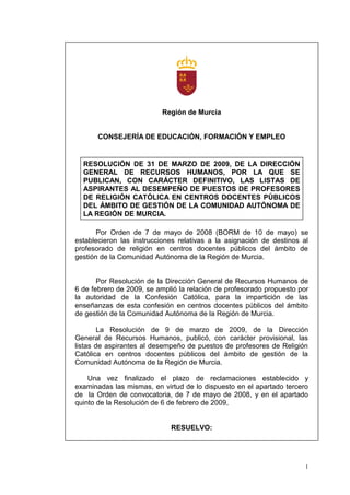 Región de Murcia


       CONSEJERÍA DE EDUCACIÓN, FORMACIÓN Y EMPLEO


  RESOLUCIÓN DE 31 DE MARZO DE 2009, DE LA DIRECCIÓN
  GENERAL DE RECURSOS HUMANOS, POR LA QUE SE
  PUBLICAN, CON CARÁCTER DEFINITIVO, LAS LISTAS DE
  ASPIRANTES AL DESEMPEÑO DE PUESTOS DE PROFESORES
  DE RELIGIÓN CATÓLICA EN CENTROS DOCENTES PÚBLICOS
  DEL ÁMBITO DE GESTIÓN DE LA COMUNIDAD AUTÓNOMA DE
  LA REGIÓN DE MURCIA.

       Por Orden de 7 de mayo de 2008 (BORM de 10 de mayo) se
establecieron las instrucciones relativas a la asignación de destinos al
profesorado de religión en centros docentes públicos del ámbito de
gestión de la Comunidad Autónoma de la Región de Murcia.


       Por Resolución de la Dirección General de Recursos Humanos de
6 de febrero de 2009, se amplió la relación de profesorado propuesto por
la autoridad de la Confesión Católica, para la impartición de las
enseñanzas de esta confesión en centros docentes públicos del ámbito
de gestión de la Comunidad Autónoma de la Región de Murcia.

        La Resolución de 9 de marzo de 2009, de la Dirección
General de Recursos Humanos, publicó, con carácter provisional, las
listas de aspirantes al desempeño de puestos de profesores de Religión
Católica en centros docentes públicos del ámbito de gestión de la
Comunidad Autónoma de la Región de Murcia.

    Una vez finalizado el plazo de reclamaciones establecido y
examinadas las mismas, en virtud de lo dispuesto en el apartado tercero
de la Orden de convocatoria, de 7 de mayo de 2008, y en el apartado
quinto de la Resolución de 6 de febrero de 2009,


                             RESUELVO:




                                                                       1
 