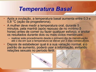 www.bioloja.com
Temperatura Basal
• Após a ovulação, a temperatura basal aumenta entre 0,3 e
0,8 °C (ação da progesterona).
• A mulher deve medir a temperatura oral, durante 5
minutos, pela manhã (após repouso de no mínimo 5
horas) antes de comer ou fazer qualquer esforço, e anotar
os resultados durante dois ou mais ciclos menstruais:
– realizar este procedimento desde o primeiro dia da menstruação
até o dia em que a temperatura se elevar por 3 dias consecutivos.
• Depois de estabelecer qual é a sua variação normal, e o
padrão de aumento, poderá usar a informação, evitando
relações sexuais no período fértil.
 