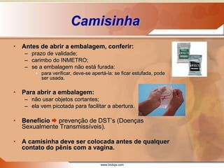 www.bioloja.com
Camisinha
• Antes de abrir a embalagem, conferir:
– prazo de validade;
– carimbo do INMETRO;
– se a embalagem não está furada:
• para verificar, deve-se apertá-la: se ficar estufada, pode
ser usada.
• Para abrir a embalagem:
– não usar objetos cortantes;
– ela vem picotada para facilitar a abertura.
• Benefício  prevenção de DST’s (Doenças
Sexualmente Transmissíveis).
• A camisinha deve ser colocada antes de qualquer
contato do pênis com a vagina.
 