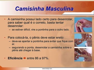 www.bioloja.com
Camisinha Masculina
• A camisinha possui lado certo para desenrolar,
para saber qual é o correto, basta tentar
desenrolar:
– se estiver difícil, vire a pontinha para o outro lado.
• Para colocá-la, o pênis deve estar ereto:
– deve-se apertar a pontinha para evitar que fique com
ar.
– segurando a ponta, desenrolar a camisinha sobre o
pênis até chegar à base.
• Eficiência  entre 86 a 97%.
 