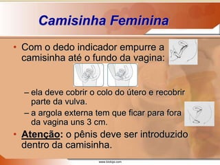 www.bioloja.com
Camisinha Feminina
• Com o dedo indicador empurre a
camisinha até o fundo da vagina:
– ela deve cobrir o colo do útero e recobrir
parte da vulva.
– a argola externa tem que ficar para fora
da vagina uns 3 cm.
• Atenção: o pênis deve ser introduzido
dentro da camisinha.
 