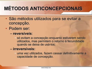 www.bioloja.com
MÉTODOS ANTICONCEPCIONAIS
• São métodos utilizados para se evitar a
concepção.
• Podem ser:
– reversíveis:
• só evitam a concepção enquanto estiverem sendo
utilizados, mas permitem o retorno à fecundidade
quando se deixa de usá-los;
– irreversíveis:
• uma vez utilizados, fazem cessar definitivamente a
capacidade de concepção.
 