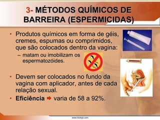 www.bioloja.com
3- MÉTODOS QUÍMICOS DE
BARREIRA (ESPERMICIDAS)
• Produtos químicos em forma de géis,
cremes, espumas ou comprimidos,
que são colocados dentro da vagina:
– matam ou imobilizam os
espermatozóides.
• Devem ser colocados no fundo da
vagina com aplicador, antes de cada
relação sexual.
• Eficiência  varia de 58 a 92%.
 
