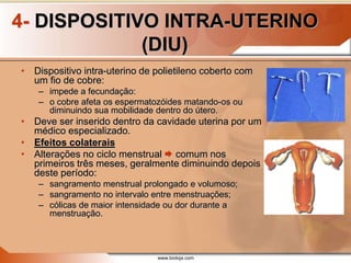 www.bioloja.com
4- DISPOSITIVO INTRA-UTERINO
(DIU)
• Dispositivo intra-uterino de polietileno coberto com
um fio de cobre:
– impede a fecundação:
– o cobre afeta os espermatozóides matando-os ou
diminuindo sua mobilidade dentro do útero.
• Deve ser inserido dentro da cavidade uterina por um
médico especializado.
• Efeitos colaterais
• Alterações no ciclo menstrual  comum nos
primeiros três meses, geralmente diminuindo depois
deste período:
– sangramento menstrual prolongado e volumoso;
– sangramento no intervalo entre menstruações;
– cólicas de maior intensidade ou dor durante a
menstruação.
 