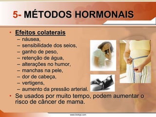 www.bioloja.com
5- MÉTODOS HORMONAIS
• Efeitos colaterais
– náusea,
– sensibilidade dos seios,
– ganho de peso,
– retenção de água,
– alterações no humor,
– manchas na pele,
– dor de cabeça,
– vertigens,
– aumento da pressão arterial.
• Se usados por muito tempo, podem aumentar o
risco de câncer de mama.
 