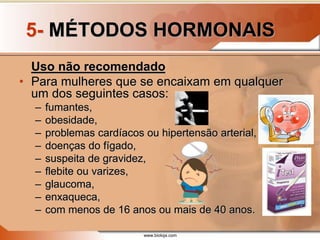 www.bioloja.com
5- MÉTODOS HORMONAIS
Uso não recomendado
• Para mulheres que se encaixam em qualquer
um dos seguintes casos:
– fumantes,
– obesidade,
– problemas cardíacos ou hipertensão arterial,
– doenças do fígado,
– suspeita de gravidez,
– flebite ou varizes,
– glaucoma,
– enxaqueca,
– com menos de 16 anos ou mais de 40 anos.
 