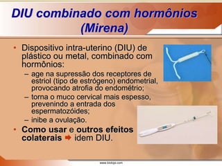 www.bioloja.com
DIU combinado com hormônios
(Mirena)
• Dispositivo intra-uterino (DIU) de
plástico ou metal, combinado com
hormônios:
– age na supressão dos receptores de
estriol (tipo de estrógeno) endometrial,
provocando atrofia do endométrio;
– torna o muco cervical mais espesso,
prevenindo a entrada dos
espermatozóides;
– inibe a ovulação.
• Como usar e outros efeitos
colaterais  idem DIU.
 