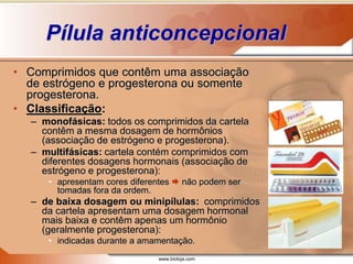 www.bioloja.com
Pílula anticoncepcional
• Comprimidos que contêm uma associação
de estrógeno e progesterona ou somente
progesterona.
• Classificação:
– monofásicas: todos os comprimidos da cartela
contêm a mesma dosagem de hormônios
(associação de estrógeno e progesterona).
– multifásicas: cartela contém comprimidos com
diferentes dosagens hormonais (associação de
estrógeno e progesterona):
• apresentam cores diferentes  não podem ser
tomadas fora da ordem.
– de baixa dosagem ou minipílulas: comprimidos
da cartela apresentam uma dosagem hormonal
mais baixa e contêm apenas um hormônio
(geralmente progesterona):
• indicadas durante a amamentação.
 