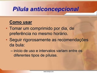 www.bioloja.com
Pílula anticoncepcional
Como usar
• Tomar um comprimido por dia, de
preferência no mesmo horário.
• Seguir rigorosamente as recomendações
da bula:
– início de uso e intervalos variam entre os
diferentes tipos de pílulas.
 