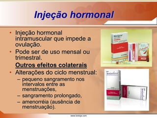 www.bioloja.com
Injeção hormonal
• Injeção hormonal
intramuscular que impede a
ovulação.
• Pode ser de uso mensal ou
trimestral.
Outros efeitos colaterais
• Alterações do ciclo menstrual:
– pequeno sangramento nos
intervalos entre as
menstruações,
– sangramento prolongado,
– amenorréia (ausência de
menstruação).
 