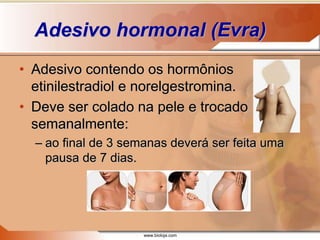 www.bioloja.com
Adesivo hormonal (Evra)
• Adesivo contendo os hormônios
etinilestradiol e norelgestromina.
• Deve ser colado na pele e trocado
semanalmente:
– ao final de 3 semanas deverá ser feita uma
pausa de 7 dias.
 