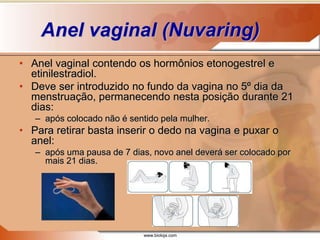 www.bioloja.com
Anel vaginal (Nuvaring)
• Anel vaginal contendo os hormônios etonogestrel e
etinilestradiol.
• Deve ser introduzido no fundo da vagina no 5º dia da
menstruação, permanecendo nesta posição durante 21
dias:
– após colocado não é sentido pela mulher.
• Para retirar basta inserir o dedo na vagina e puxar o
anel:
– após uma pausa de 7 dias, novo anel deverá ser colocado por
mais 21 dias.
 