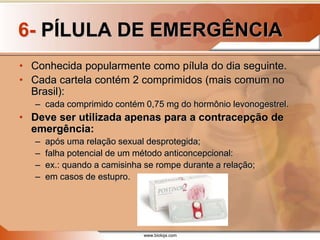www.bioloja.com
6- PÍLULA DE EMERGÊNCIA
• Conhecida popularmente como pílula do dia seguinte.
• Cada cartela contém 2 comprimidos (mais comum no
Brasil):
– cada comprimido contém 0,75 mg do hormônio levonogestrel.
• Deve ser utilizada apenas para a contracepção de
emergência:
– após uma relação sexual desprotegida;
– falha potencial de um método anticoncepcional:
– ex.: quando a camisinha se rompe durante a relação;
– em casos de estupro.
 