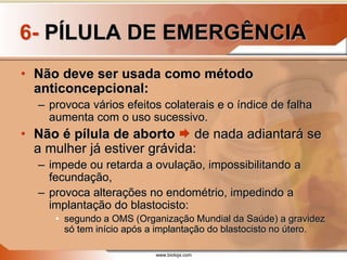 www.bioloja.com
6- PÍLULA DE EMERGÊNCIA
• Não deve ser usada como método
anticoncepcional:
– provoca vários efeitos colaterais e o índice de falha
aumenta com o uso sucessivo.
• Não é pílula de aborto  de nada adiantará se
a mulher já estiver grávida:
– impede ou retarda a ovulação, impossibilitando a
fecundação,
– provoca alterações no endométrio, impedindo a
implantação do blastocisto:
• segundo a OMS (Organização Mundial da Saúde) a gravidez
só tem início após a implantação do blastocisto no útero.
 