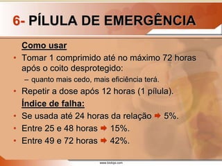 www.bioloja.com
6- PÍLULA DE EMERGÊNCIA
Como usar
• Tomar 1 comprimido até no máximo 72 horas
após o coito desprotegido:
– quanto mais cedo, mais eficiência terá.
• Repetir a dose após 12 horas (1 pílula).
Índice de falha:
• Se usada até 24 horas da relação  5%.
• Entre 25 e 48 horas  15%.
• Entre 49 e 72 horas  42%.
 
